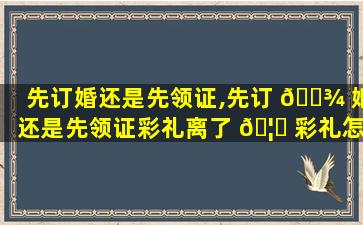 先订婚还是先领证,先订 🌾 婚还是先领证彩礼离了 🦅 彩礼怎么分